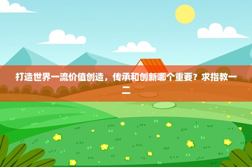 打造世界一流价值创造，传承和创新哪个重要？求指教一二