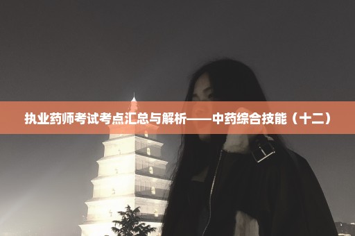 执业药师考试考点汇总与解析——中药综合技能（十二）