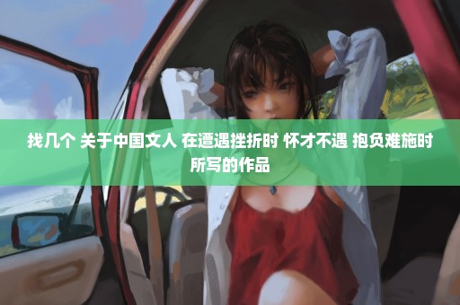 找几个 关于中国文人 在遭遇挫折时 怀才不遇 抱负难施时所写的作品