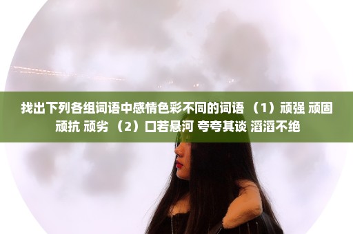 找出下列各组词语中感情色彩不同的词语 （1）顽强 顽固 顽抗 顽劣 （2）口若悬河 夸夸其谈 滔滔不绝