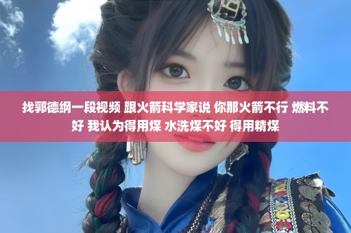 找郭德纲一段视频 跟火箭科学家说 你那火箭不行 燃料不好 我认为得用煤 水洗煤不好 得用精煤