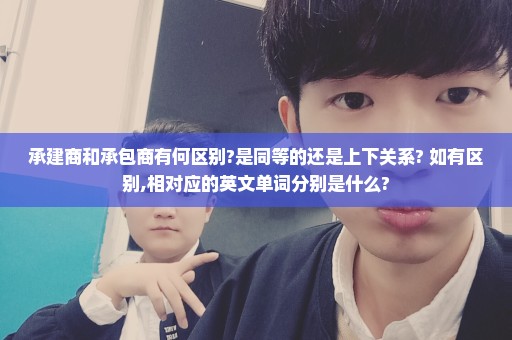 承建商和承包商有何区别?是同等的还是上下关系? 如有区别,相对应的英文单词分别是什么?