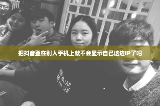 把抖音登在别人手机上就不会显示自己这边IP了吧