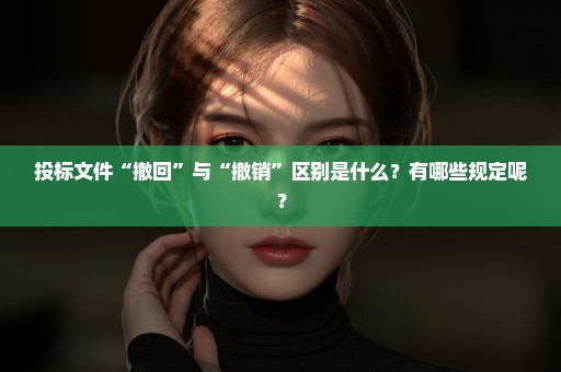 投标文件“撤回”与“撤销”区别是什么？有哪些规定呢？