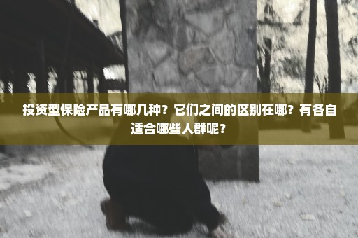 投资型保险产品有哪几种？它们之间的区别在哪？有各自适合哪些人群呢？