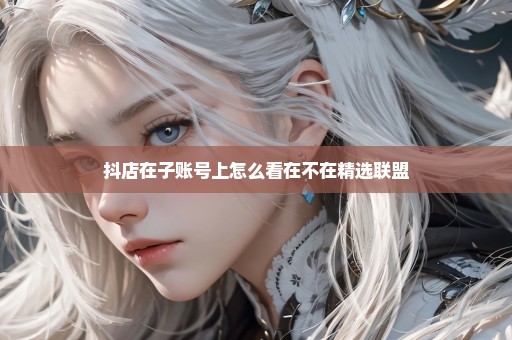 抖店在子账号上怎么看在不在精选联盟