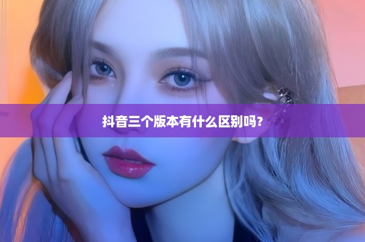 抖音三个版本有什么区别吗？