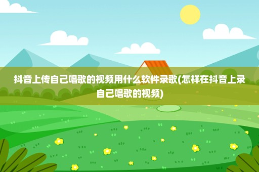 抖音上传自己唱歌的视频用什么软件录歌(怎样在抖音上录自己唱歌的视频)
