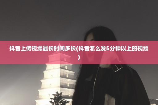 抖音上传视频最长时间多长(抖音怎么发5分钟以上的视频)