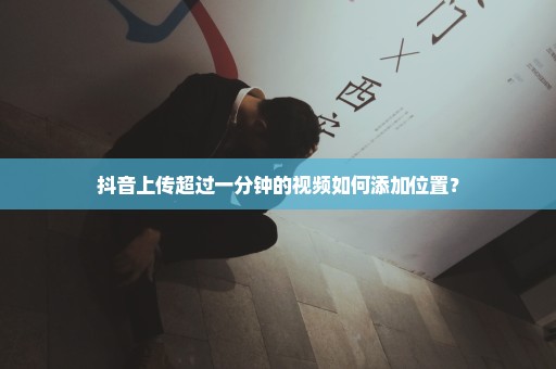 抖音上传超过一分钟的视频如何添加位置？