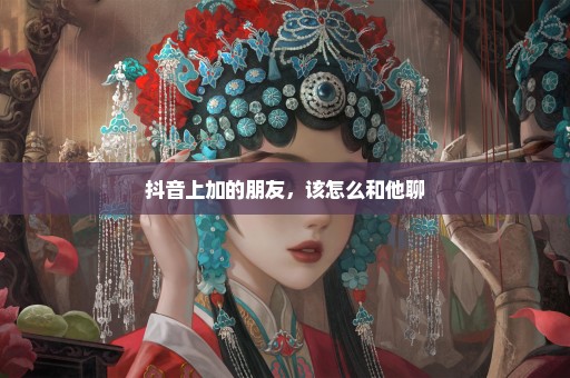 抖音上加的朋友，该怎么和他聊