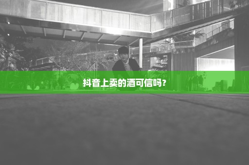 抖音上卖的酒可信吗？