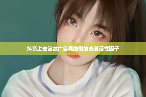 抖音上去皱纹广告真的假的去皱活性因子