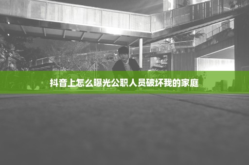 抖音上怎么曝光公职人员破坏我的家庭
