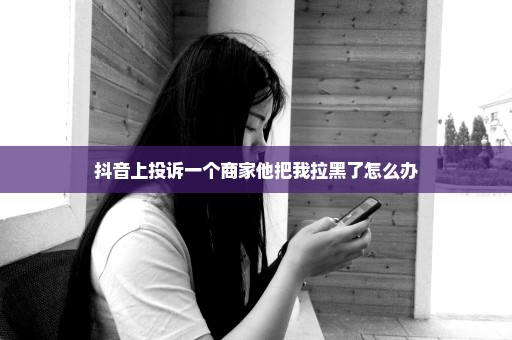 抖音上投诉一个商家他把我拉黑了怎么办