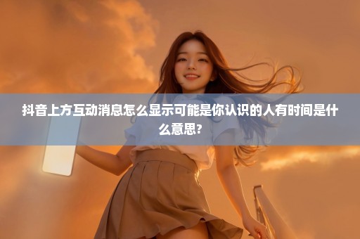 抖音上方互动消息怎么显示可能是你认识的人有时间是什么意思?