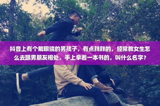 抖音上有个戴眼镜的男孩子，有点胖胖的，经常教女生怎么去跟男朋友相处，手上拿着一本书的，叫什么名字？