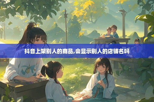抖音上架别人的商品,会显示别人的店铺名吗