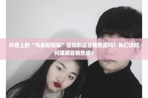 抖音上的“与素颜和解”是在制造容貌焦虑吗？我们该如何缓解容貌焦虑？