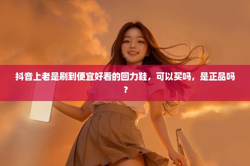 抖音上老是刷到便宜好看的回力鞋，可以买吗，是正品吗？