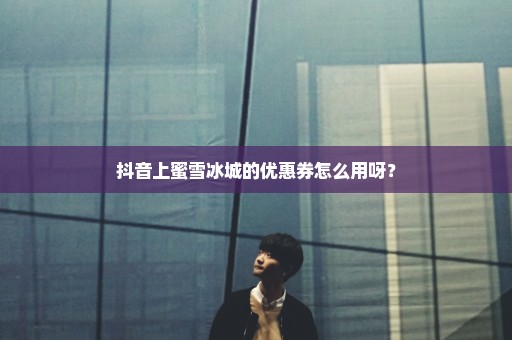 抖音上蜜雪冰城的优惠券怎么用呀？