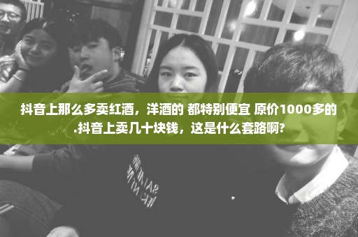 抖音上那么多卖红酒，洋酒的 都特别便宜 原价1000多的.抖音上卖几十块钱，这是什么套路啊?