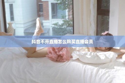 抖音不开直播怎么购买直播会员