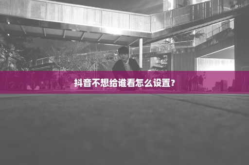 抖音不想给谁看怎么设置？