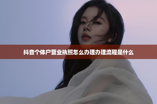 抖音个体户营业执照怎么办理办理流程是什么