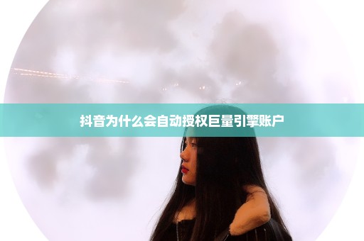 抖音为什么会自动授权巨量引擎账户