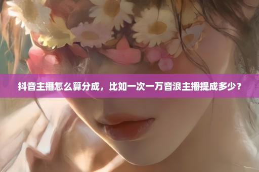 抖音主播怎么算分成，比如一次一万音浪主播提成多少？