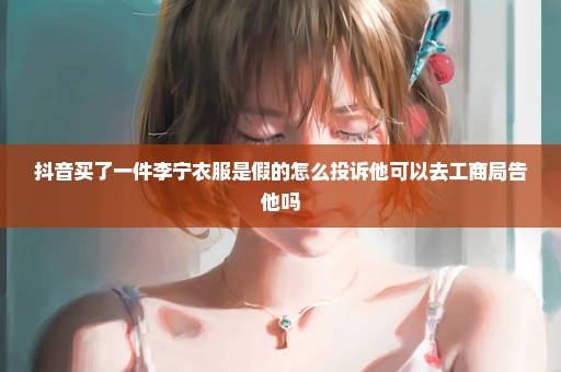抖音买了一件李宁衣服是假的怎么投诉他可以去工商局告他吗