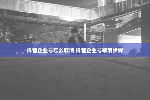 抖音企业号怎么取消 抖音企业号取消步骤