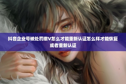抖音企业号被处罚撤V怎么才能重新认证怎么样才能恢复或者重新认证