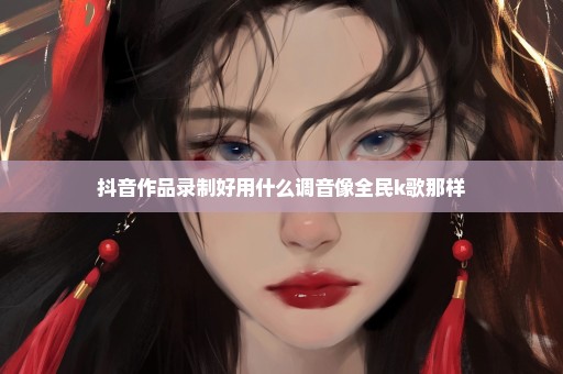 抖音作品录制好用什么调音像全民k歌那样