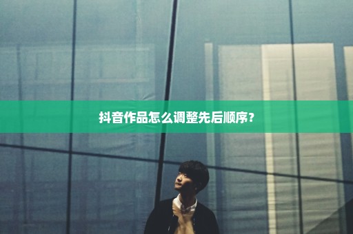 抖音作品怎么调整先后顺序？