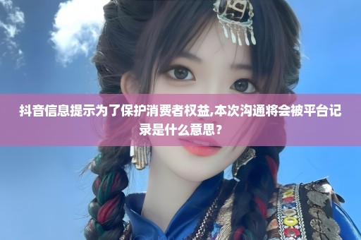 抖音信息提示为了保护消费者权益,本次沟通将会被平台记录是什么意思？