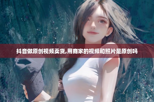抖音做原创视频卖货,用商家的视频和照片是原创吗