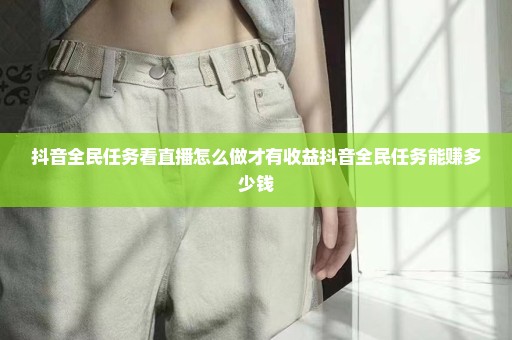 抖音全民任务看直播怎么做才有收益抖音全民任务能赚多少钱