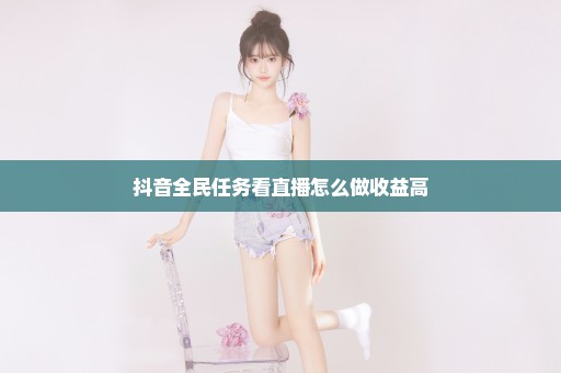 抖音全民任务看直播怎么做收益高