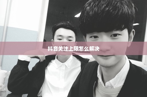 抖音关注上限怎么解决