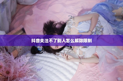 抖音关注不了别人怎么解除限制