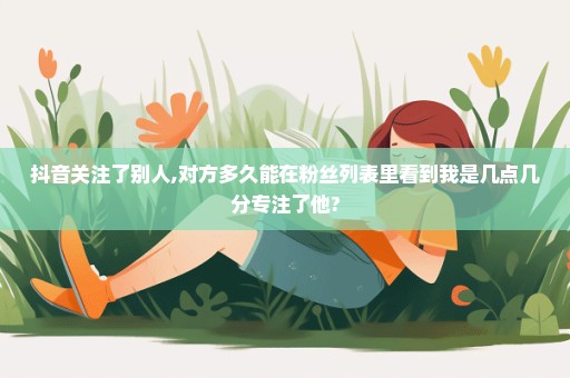 抖音关注了别人,对方多久能在粉丝列表里看到我是几点几分专注了他?