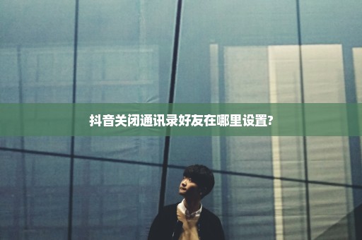 抖音关闭通讯录好友在哪里设置?