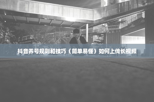 抖音养号规则和技巧（简单易懂）如何上传长视频