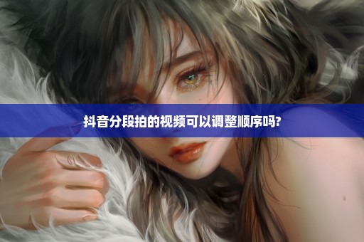 抖音分段拍的视频可以调整顺序吗?