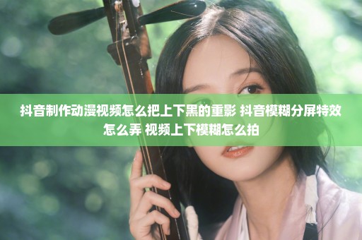 抖音制作动漫视频怎么把上下黑的重影 抖音模糊分屏特效怎么弄 视频上下模糊怎么拍