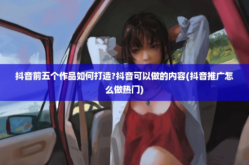 抖音前五个作品如何打造?抖音可以做的内容(抖音推广怎么做热门)