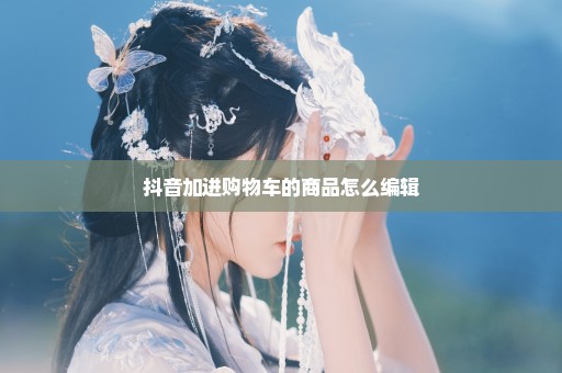 抖音加进购物车的商品怎么编辑