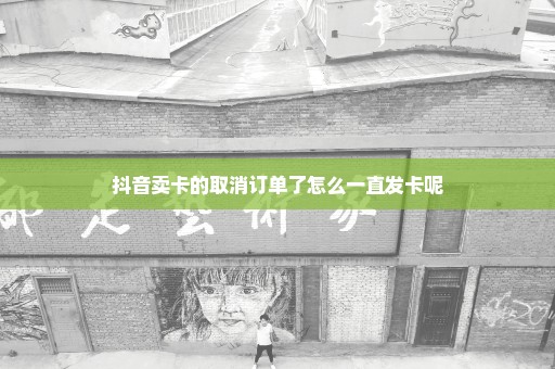 抖音卖卡的取消订单了怎么一直发卡呢